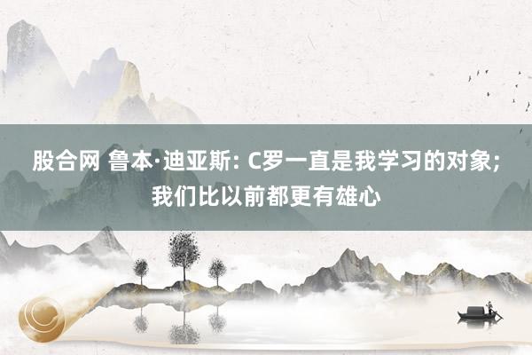 股合网 鲁本·迪亚斯: C罗一直是我学习的对象;我们比以前都更有雄心