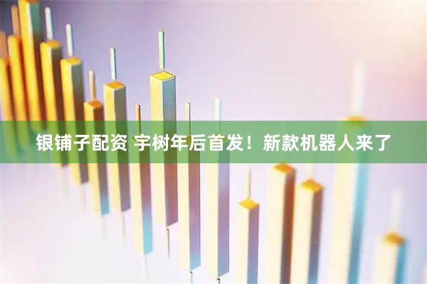 银铺子配资 宇树年后首发！新款机器人来了