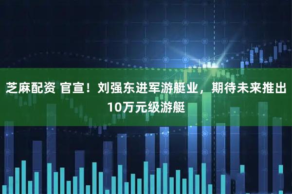 芝麻配资 官宣！刘强东进军游艇业，期待未来推出10万元级游艇