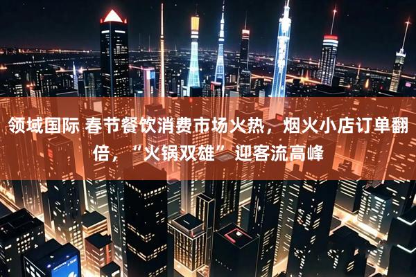 领域国际 春节餐饮消费市场火热，烟火小店订单翻倍，“火锅双雄” 迎客流高峰