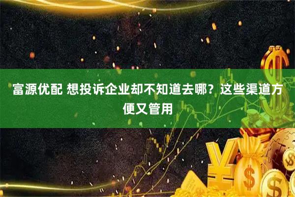 富源优配 想投诉企业却不知道去哪？这些渠道方便又管用