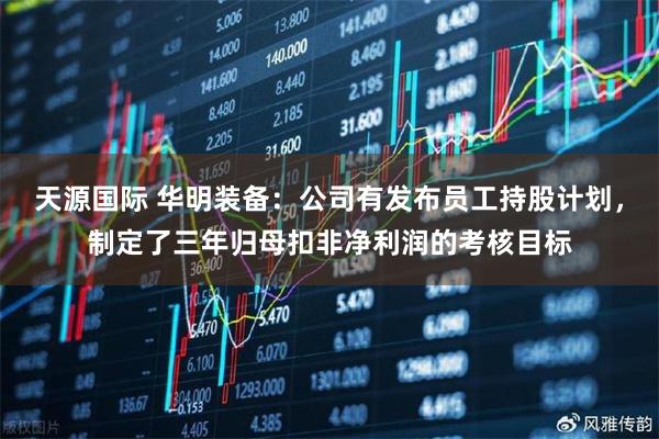 天源国际 华明装备：公司有发布员工持股计划，制定了三年归母扣非净利润的考核目标