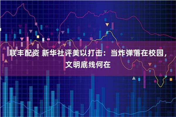 联丰配资 新华社评美以打击：当炸弹落在校园，文明底线何在