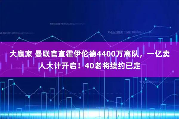 大赢家 曼联官宣霍伊伦德4400万离队，一亿卖人大计开启！40老将续约已定