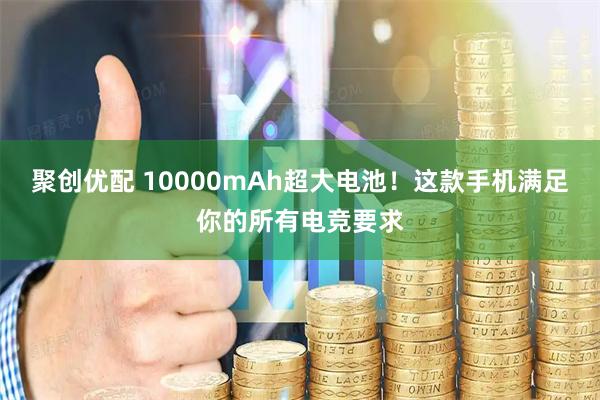 聚创优配 10000mAh超大电池！这款手机满足你的所有电竞要求