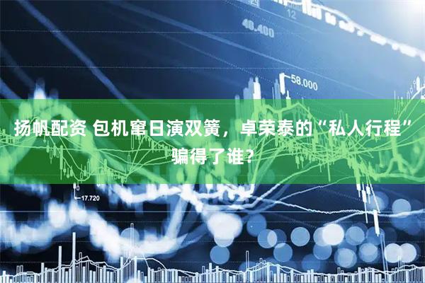 扬帆配资 包机窜日演双簧，卓荣泰的“私人行程”骗得了谁？