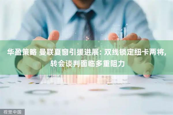 华盈策略 曼联夏窗引援进展: 双线锁定纽卡两将, 转会谈判面临多重阻力