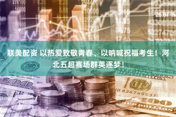 联美配资 以热爱致敬青春、以呐喊祝福考生！河北五超赛场群英逐梦！