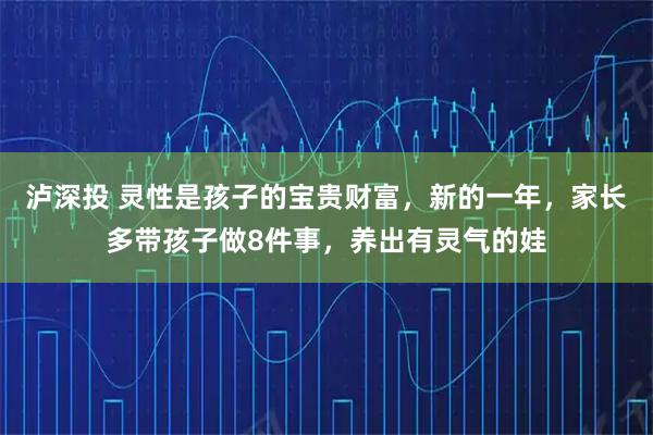 泸深投 灵性是孩子的宝贵财富，新的一年，家长多带孩子做8件事，养出有灵气的娃