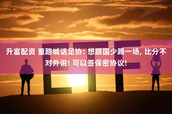 升富配资 董路喊话足协: 想跟国少踢一场, 比分不对外说! 可以签保密协议!
