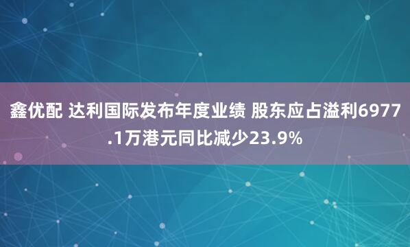 鑫优配 达利国际发布年度业绩 股东应占溢利6977.1万港元同比减少23.9%