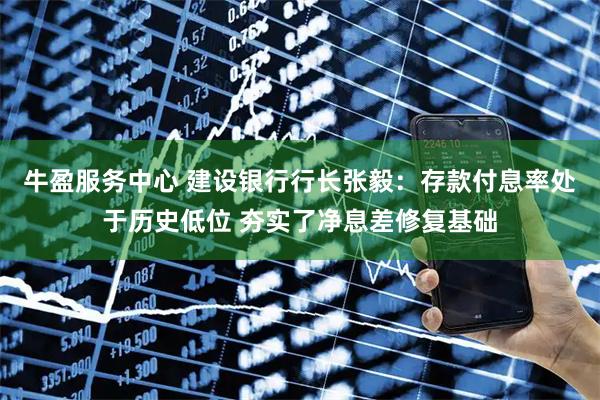 牛盈服务中心 建设银行行长张毅：存款付息率处于历史低位 夯实了净息差修复基础