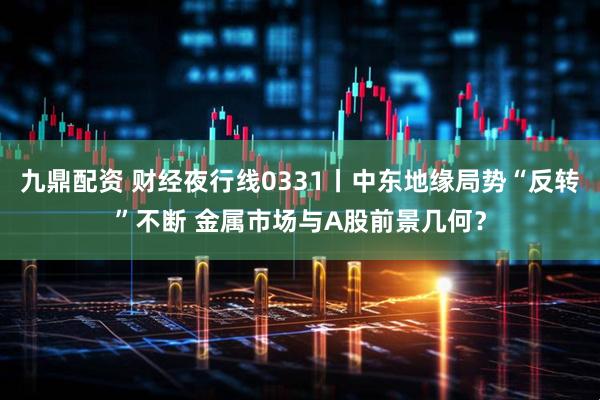 九鼎配资 财经夜行线0331丨中东地缘局势“反转”不断 金属市场与A股前景几何？