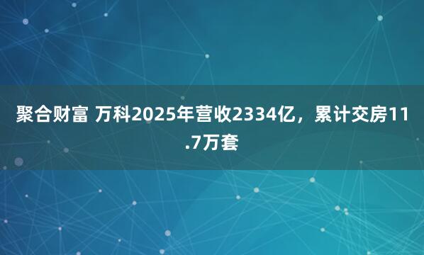 聚合财富 万科2025年营收2334亿，累计交房11.7万套