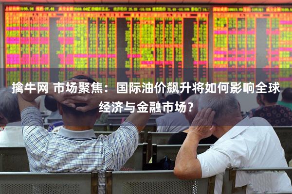 擒牛网 市场聚焦：国际油价飙升将如何影响全球经济与金融市场？