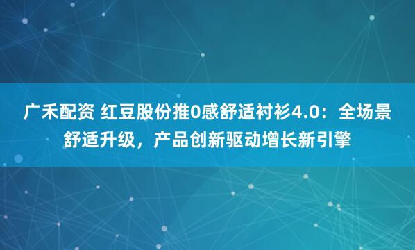 广禾配资 红豆股份推0感舒适衬衫4.0：全场景舒适升级，产品创新驱动增长新引擎