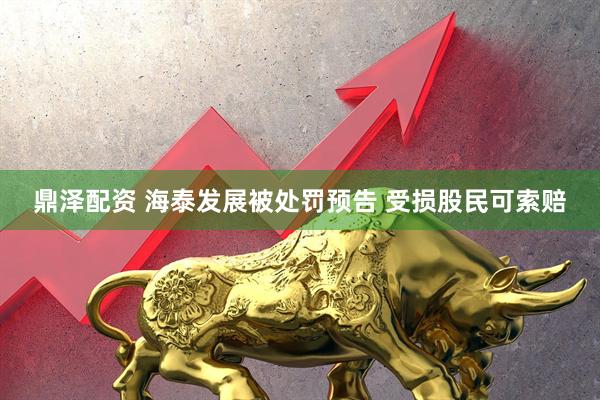 鼎泽配资 海泰发展被处罚预告 受损股民可索赔