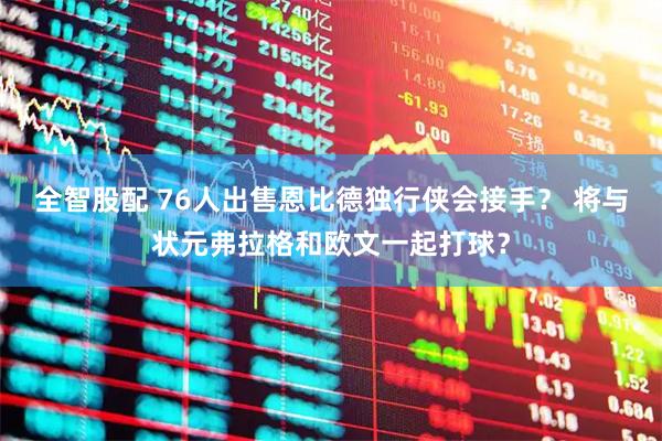 全智股配 76人出售恩比德独行侠会接手？ 将与状元弗拉格和欧文一起打球？