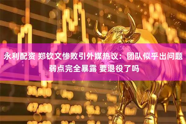 永利配资 郑钦文惨败引外媒热议：团队似乎出问题 弱点完全暴露 要退役了吗