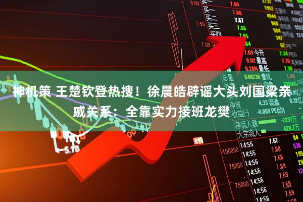 神机策 王楚钦登热搜！徐晨皓辟谣大头刘国梁亲戚关系：全靠实力接班龙樊