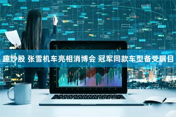 趣炒股 张雪机车亮相消博会 冠军同款车型备受瞩目