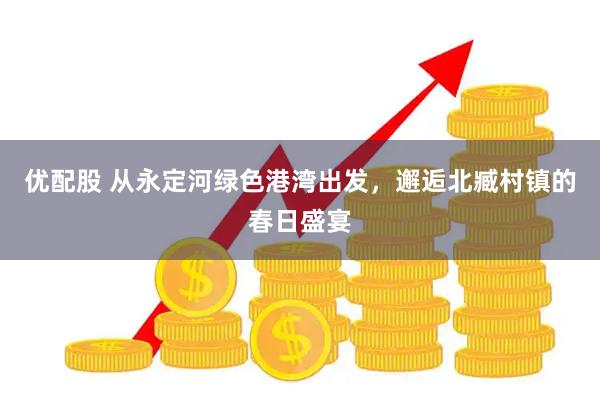 优配股 从永定河绿色港湾出发，邂逅北臧村镇的春日盛宴