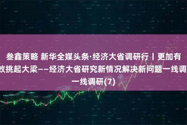 叁鑫策略 新华全媒头条·经济大省调研行丨更加有力有效挑起大梁——经济大省研究新情况解决新问题一线调研(7)