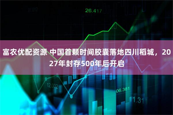 富农优配资源 中国首颗时间胶囊落地四川稻城，2027年封存500年后开启