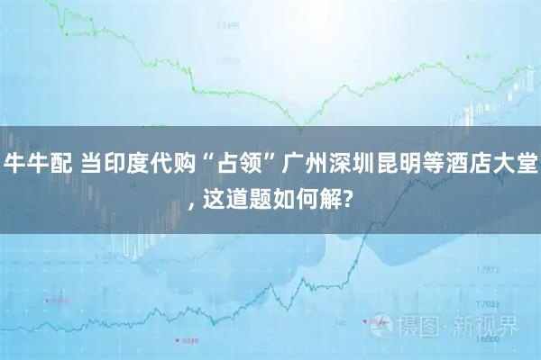 牛牛配 当印度代购“占领”广州深圳昆明等酒店大堂, 这道题如何解?