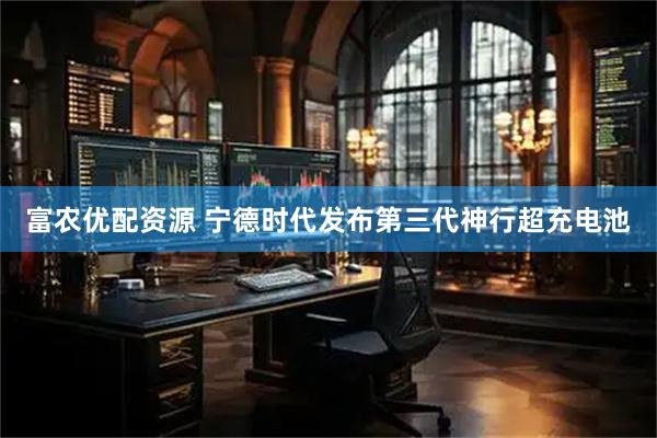 富农优配资源 宁德时代发布第三代神行超充电池