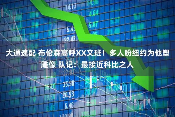 大通速配 布伦森高呼XX文班！多人盼纽约为他塑雕像 队记：最接近科比之人