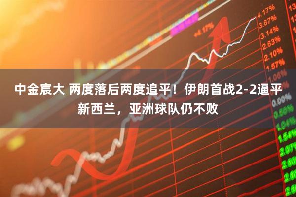 中金宸大 两度落后两度追平！伊朗首战2-2逼平新西兰，亚洲球队仍不败