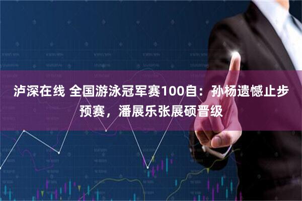 泸深在线 全国游泳冠军赛100自：孙杨遗憾止步预赛，潘展乐张展硕晋级