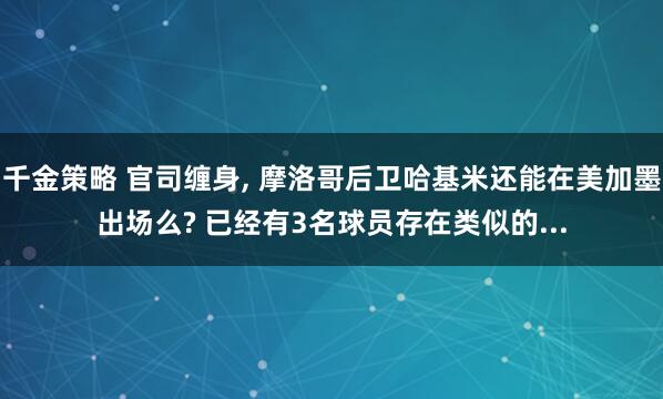 千金策略 官司缠身, 摩洛哥后卫哈基米还能在美加墨出场么? 已经有3名球员存在类似的...