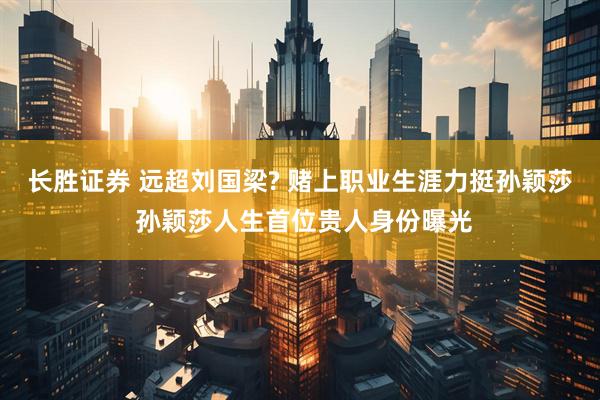 长胜证券 远超刘国梁? 赌上职业生涯力挺孙颖莎 孙颖莎人生首位贵人身份曝光
