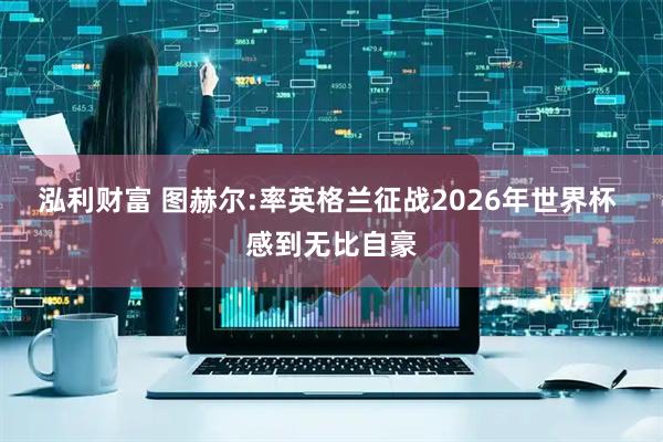 泓利财富 图赫尔:率英格兰征战2026年世界杯 感到无比自豪