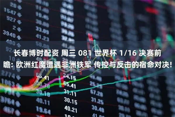 长春博时配资 周三 081 世界杯 1/16 决赛前瞻: 欧洲红魔遭遇非洲铁军 传控与反击的宿命对决!