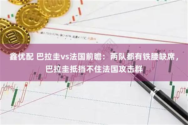 鑫优配 巴拉圭vs法国前瞻：两队都有铁腰缺席，巴拉圭抵挡不住法国攻击群