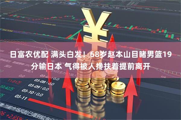 日富农优配 满头白发！68岁赵本山目睹男篮19分输日本 气得被人搀扶着提前离开