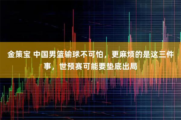 金策宝 中国男篮输球不可怕，更麻烦的是这三件事，世预赛可能要垫底出局