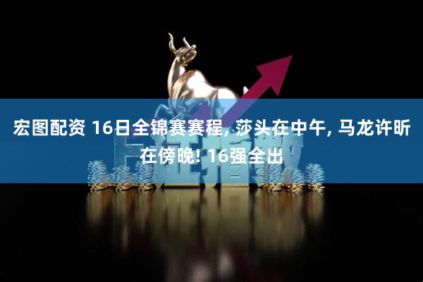 宏图配资 16日全锦赛赛程, 莎头在中午, 马龙许昕在傍晚! 16强全出