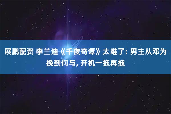 展鹏配资 李兰迪《千夜奇谭》太难了: 男主从邓为换到何与, 开机一拖再拖