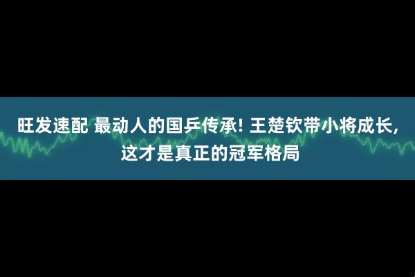 旺发速配 最动人的国乒传承! 王楚钦带小将成长, 这才是真正的冠军格局